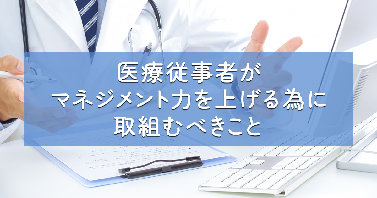 医療従事者がマネジメント力を上げる為に取組むべきこと